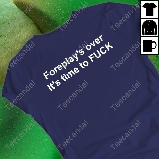 Shirts That Go Hard Foreplay's Over It's Time To Fuck Shirt