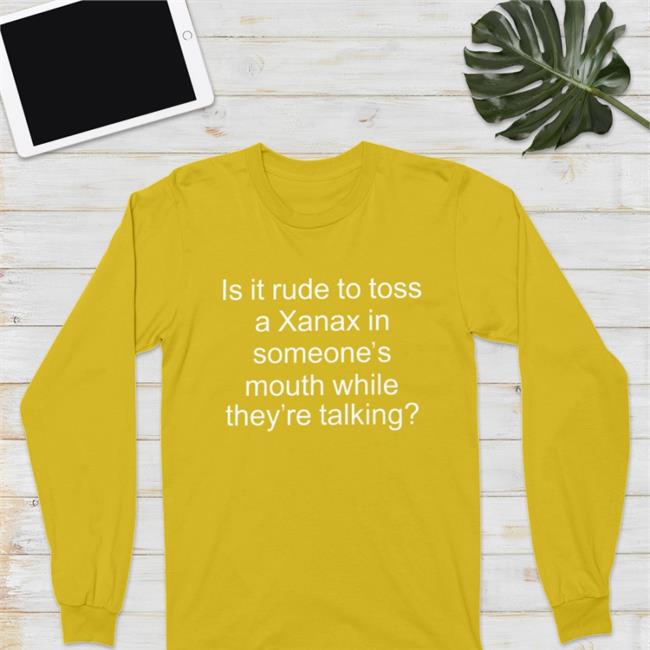 Is It Rude To Toss A Xanax In Someone’S Mouth While They’Re Talking Shirt