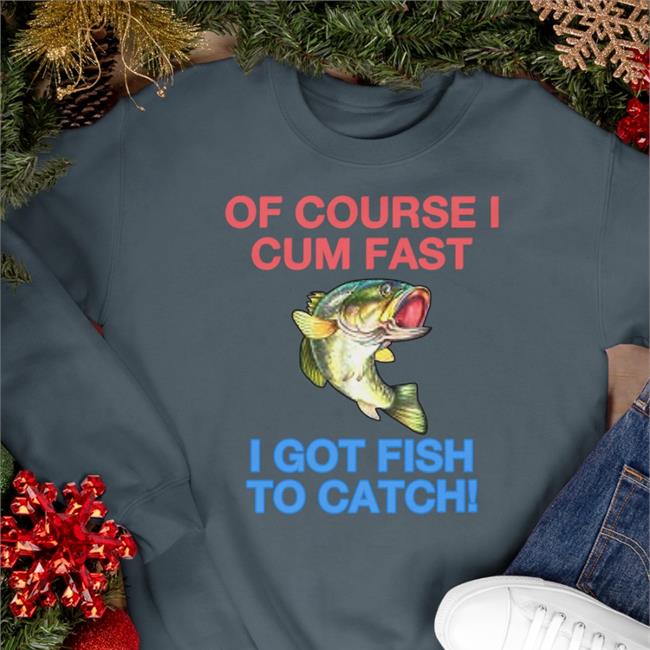 Of Course I Cum Fast I Got Fish To Catch Shirt Shirts That Go Hard