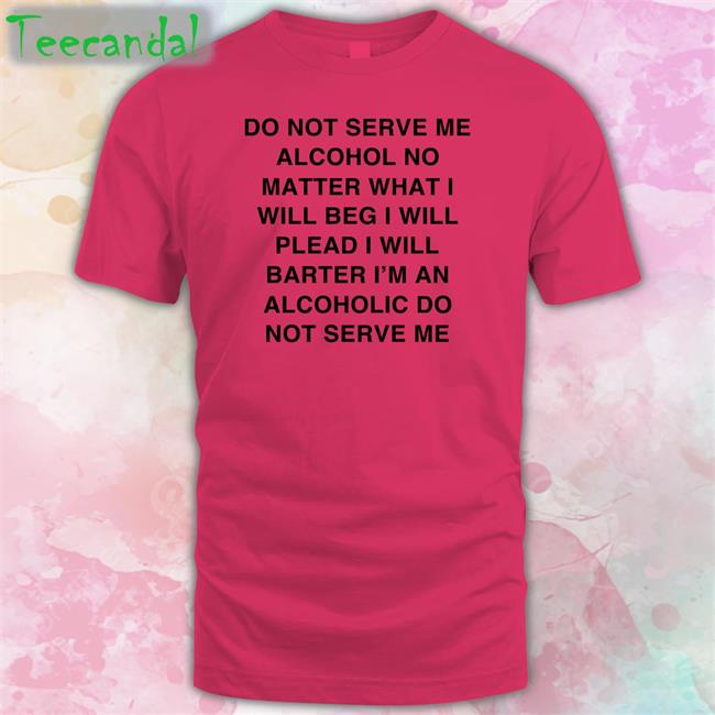 Do Not Serve Me Alcohol No Matter What I Will Beg I Will Plead I Will Barter I'm An Alcoholic Do Not Serve Me Shirts
