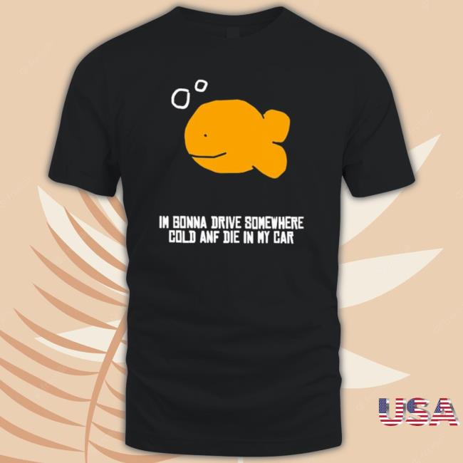 Official Fish I’M Gonna Drive Somewhere Cold And Die In My Car Tee Shirt