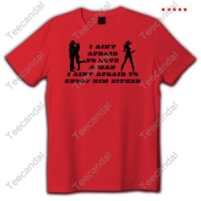 I Ain't Afraid To Love A Man I Ain't Afraid To Shoot Him Either Shirt, T Shirt, Hoodie, Sweater, Long Sleeve T-Shirt And Tank Top