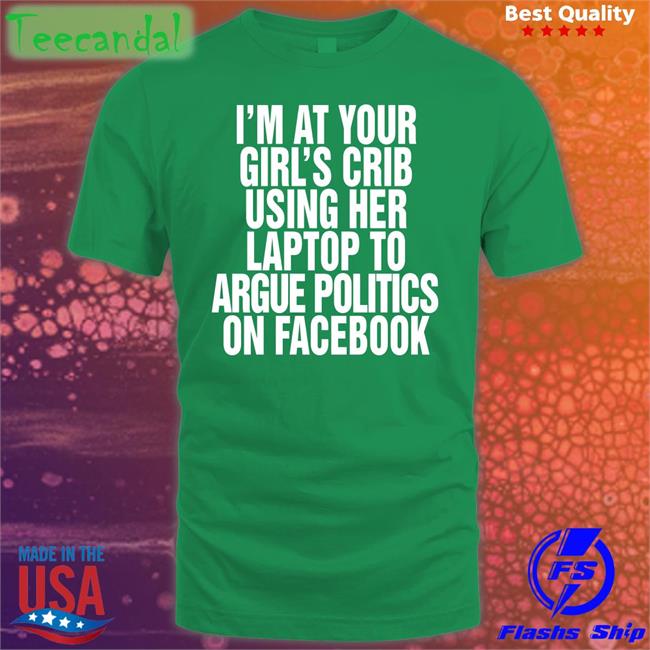 I’m At Your Girl’s Crib Using Her Laptop To Argue Politics On Facebook Shirt Shirtsthtgohard