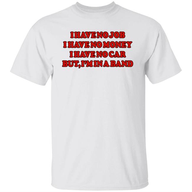 I Have No Job I Have No Money I Have No Car But I'm In A Band Shirt Archive Ondirection