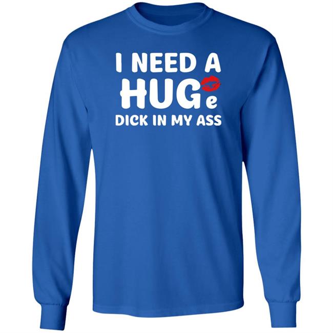 I Need A Huge Dick In My Ass Shirt Shirts That Go Hard
