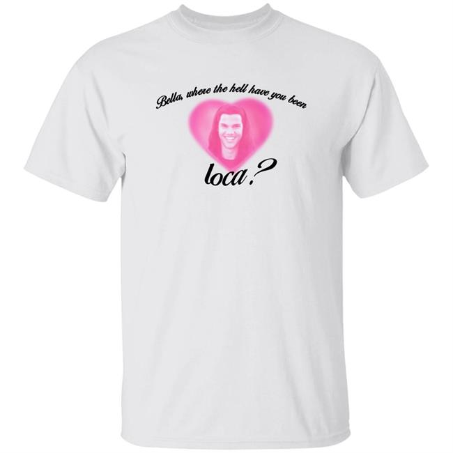 Bella Where The Hell Have You Been Loca Shirt Rocioceja_ Bella Where The Hell Have You Been Loca Shirt Hoodie Sweatshirt