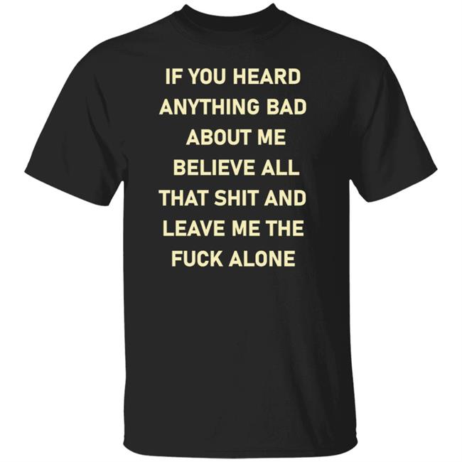 If You Heard Anything Bad About Me Believe All That Shit And Leave Me The Fuck Alone Shirt Hoodie Sweatshirt
