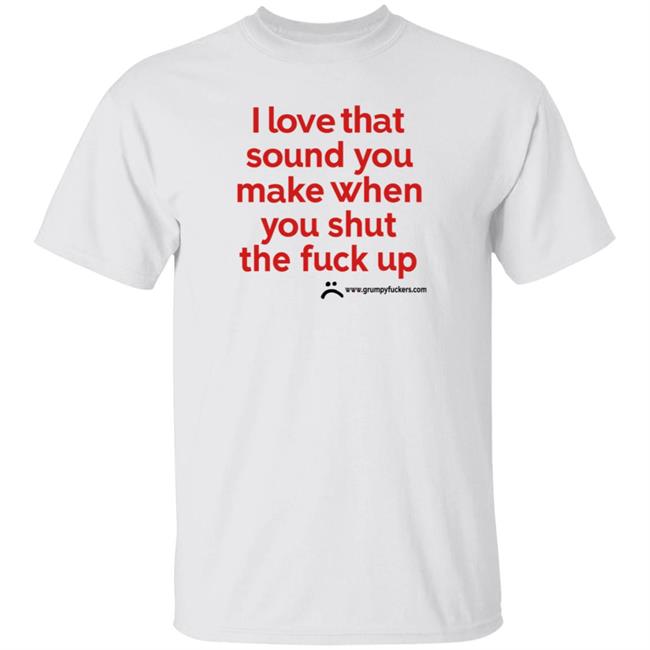 Grumpyfuckers Shop I Love That Sound You Make When You Shut The Fuck Up Shirt Hoodie Sweatshirt Jo Isabitch