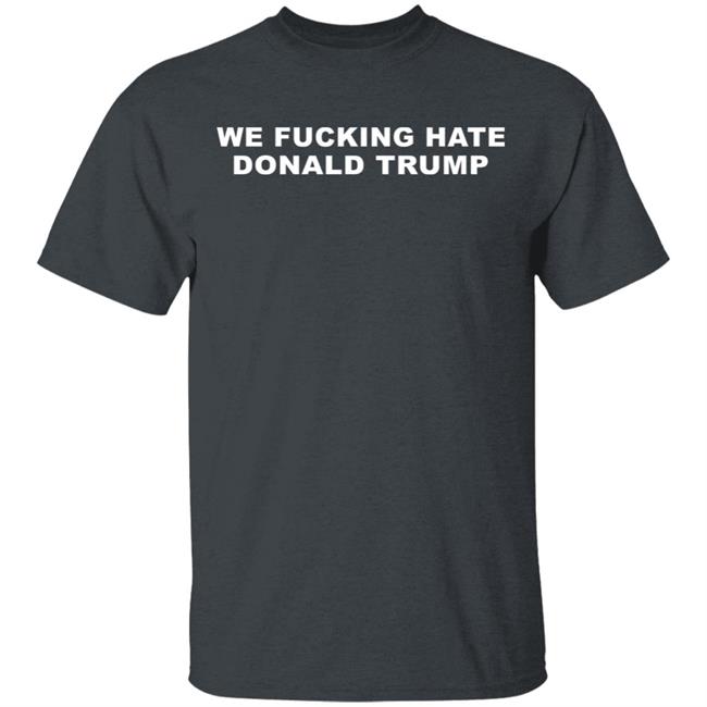 We Fucking Hate Donald Trump Shirt We Fucking Hate Donald Trump Shirt