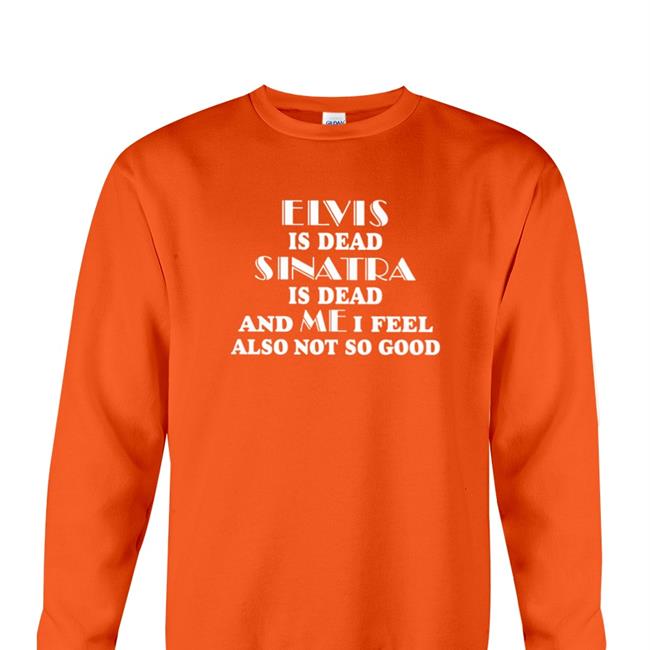 Elvis Is Dead Sinatra Is Dead And Me I Feel Also Not So Good New Shirt