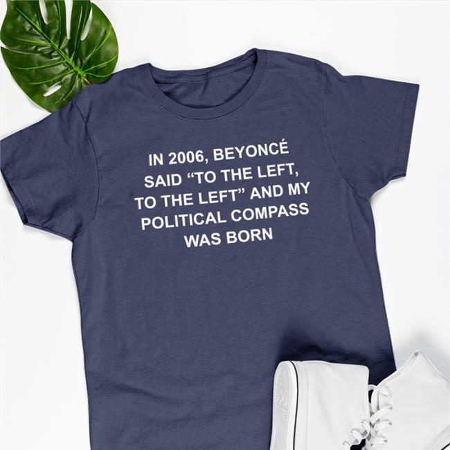 Shirts That Go Hard Shirtsthtgohard In 2006 Beyonce Said To The Left And My Political Compass Was Born Shirt