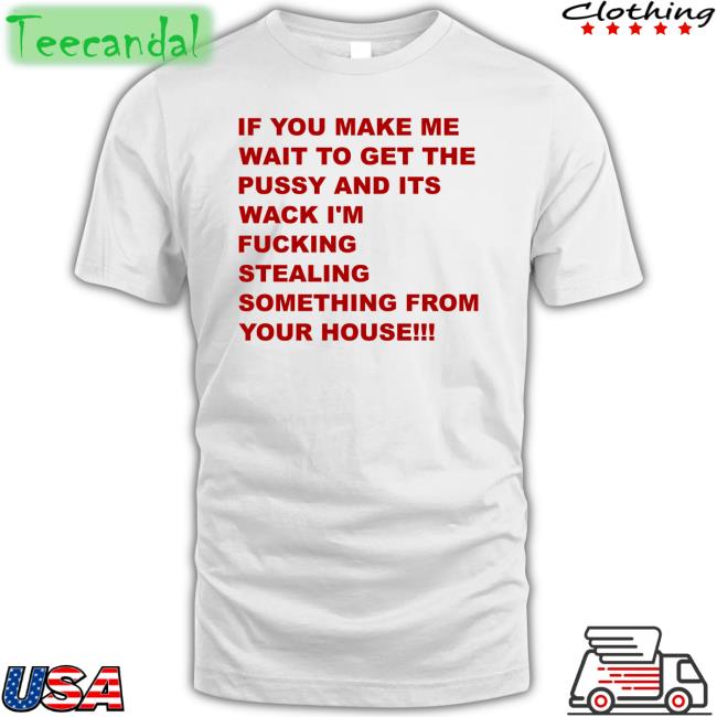 If You Make Me Wait To Get The Pussy And Its Wack I'm Fucking Stealing Something From Your House Shirt